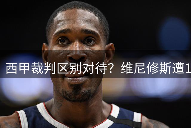 西甲裁判区别对待？维尼修斯遭16次犯规才见黄牌 亚马尔仅需3次
